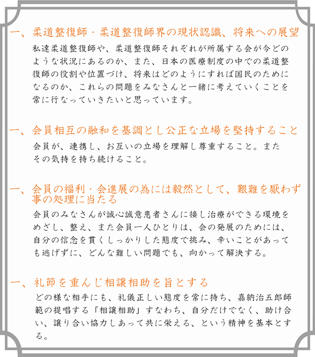 一、柔道整復師・柔道整復師界の現状認識、将来への展望。私達柔道整復師や、柔道整復師それぞれが所属する会が今どのような状況にあるのか、また、日本の医療制度の中での柔道整復師の役割や位置づけ、将来はどのようにすれば国民のためになるのか、これらの問題をみなさんと一緒に考えていくことを常に行なっていきたいと思っています。一、会員相互の融和を基調とし公正な立場を堅持すること。会員が、連携し、お互いの立場を理解し尊重すること。またその気持を持ち続けること。一、会員の福利・会進展の為には毅然として、艱難を厭わず事の処理に当たる。会員のみなさんが誠心誠意患者さんに接し治療ができる環境をめざし、整え、また会員一人ひとりは、会の発展のためには、自分の信念を貫くしっかりした態度で挑み、辛いことがあっても逃げずに、どんな難しい問題でも、向かって解決する。一、礼節を重んじ相助相譲を旨とする。どの様な相手にも、礼儀正しい態度を常に持ち、嘉納治五郎師範の提唱する「相助相譲」すなわち、自分だけでなく、助け合い、譲り合い協力しあって共に栄える、という精神を基本とする。